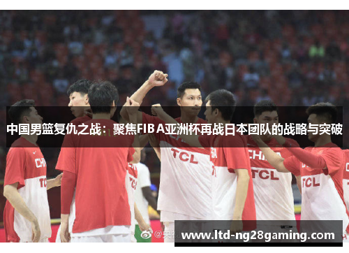 中国男篮复仇之战:聚焦FIBA亚洲杯再战日本团队的战略与突破 中国男篮复仇之战:聚焦FIBA亚洲杯再战日本团队的战略与突破