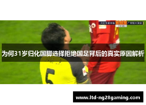为何31岁归化国脚选择拒绝国足背后的真实原因解析