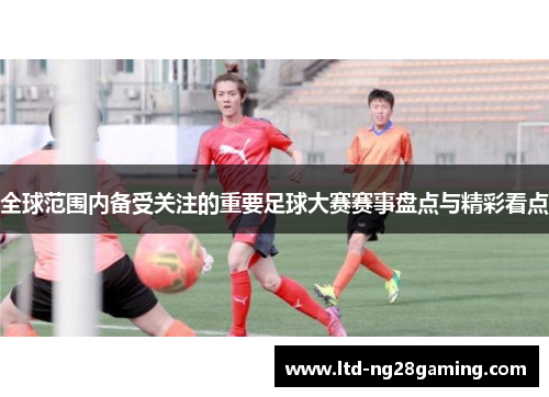 全球范围内备受关注的重要足球大赛赛事盘点与精彩看点