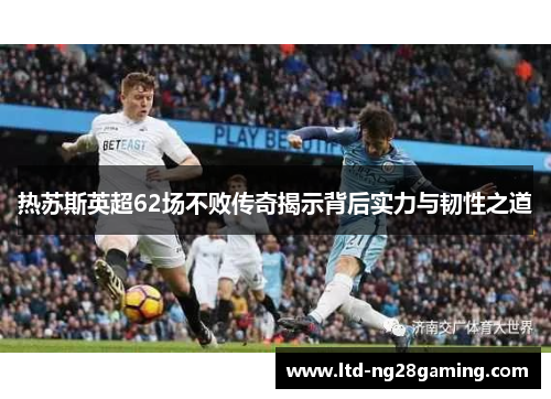 热苏斯英超62场不败传奇揭示背后实力与韧性之道