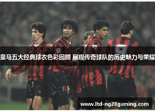 皇马五大经典球衣色彩回顾 展现传奇球队的历史魅力与荣耀