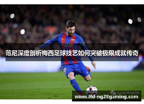 范尼深度剖析梅西足球技艺如何突破极限成就传奇