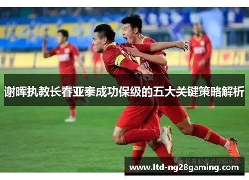 谢晖执教长春亚泰成功保级的五大关键策略解析 谢晖执教长春亚泰成功保级的五大关键策略解析