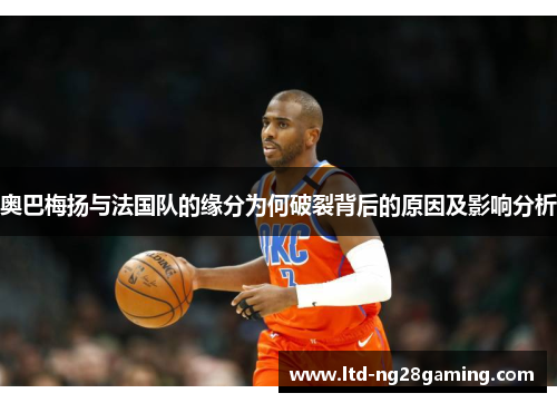 奥巴梅扬与法国队的缘分为何破裂背后的原因及影响分析