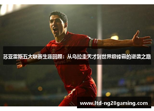 苏亚雷斯五大联赛生涯回顾:从乌拉圭天才到世界级锋霸的逆袭之路 苏亚雷斯五大联赛生涯回顾:从乌拉圭天才到世界级锋霸的逆袭之路