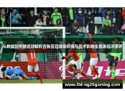 从数据到关键进球解析吉鲁亚冠赛场价值与战术影响全面表现深度评 从数据到关键进球解析吉鲁亚冠赛场价值与战术影响全面表现深度评